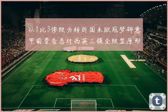 以1比3惨败为转折国米欧冠梦碎意甲前景告急对西英三强全败显原形