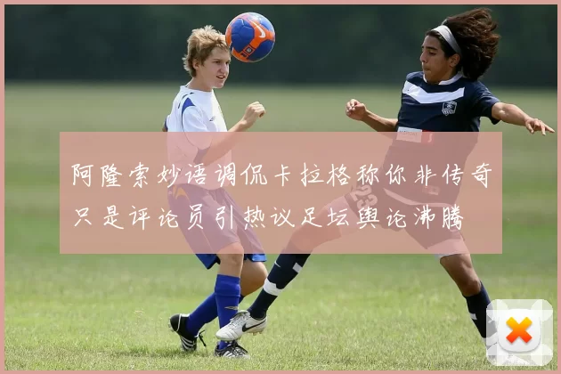 阿隆索妙语调侃卡拉格称你非传奇只是评论员引热议足坛舆论沸腾